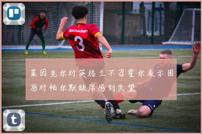 莱因克尔对英格兰不召霍尔表示困惑对帕尔默缺席感到失望