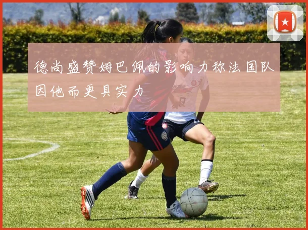 德尚盛赞姆巴佩的影响力称法国队因他而更具实力