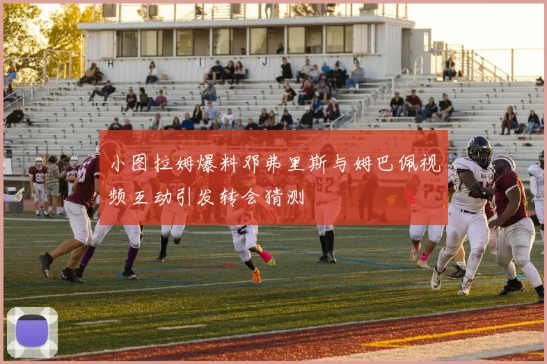 小图拉姆爆料邓弗里斯与姆巴佩视频互动引发转会猜测