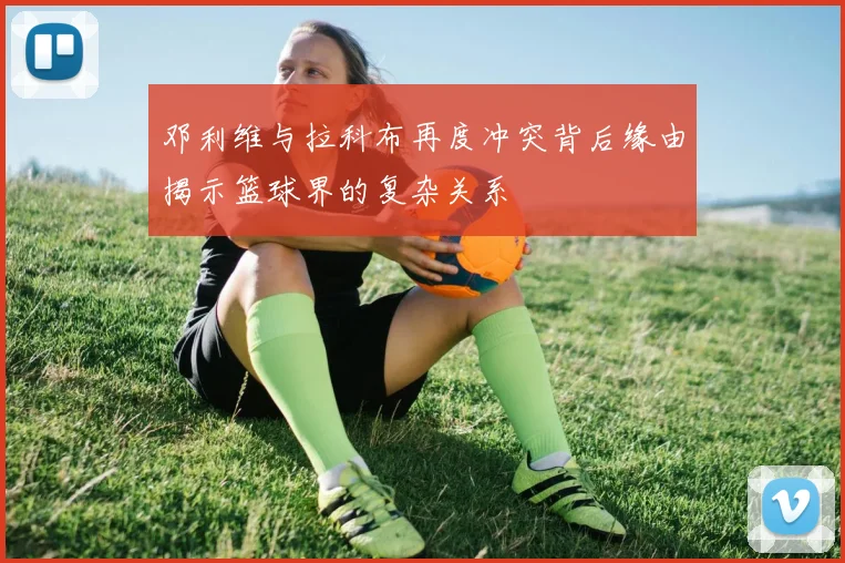 邓利维与拉科布再度冲突背后缘由揭示篮球界的复杂关系