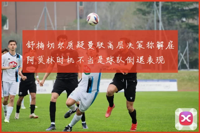 舒梅切尔质疑曼联高层决策称解雇阿莫林时机不当是球队倒退表现