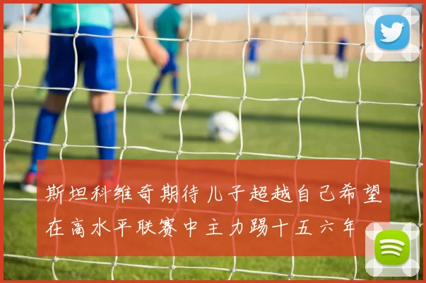 斯坦科维奇期待儿子超越自己希望在高水平联赛中主力踢十五六年
