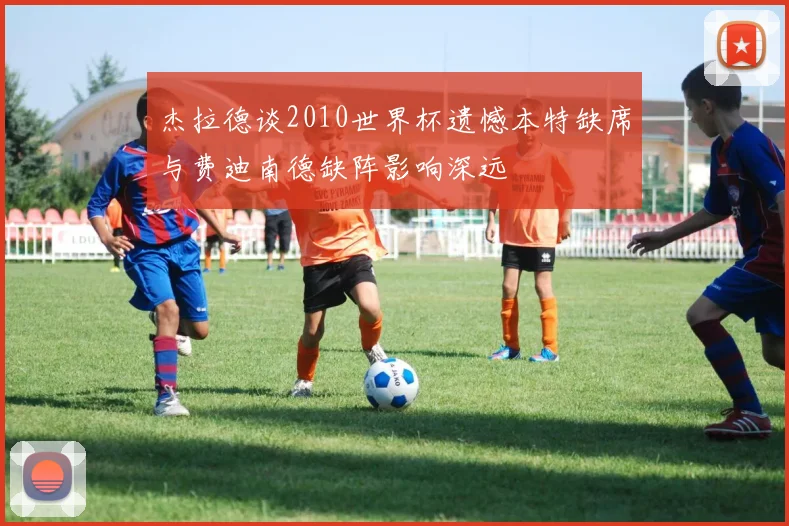 杰拉德谈2010世界杯遗憾本特缺席与费迪南德缺阵影响深远