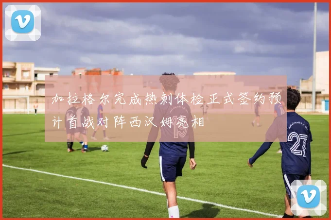 加拉格尔完成热刺体检正式签约预计首战对阵西汉姆亮相