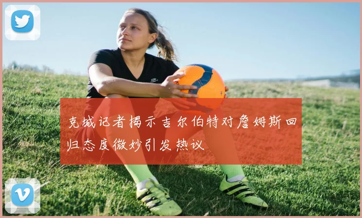 克城记者揭示吉尔伯特对詹姆斯回归态度微妙引发热议