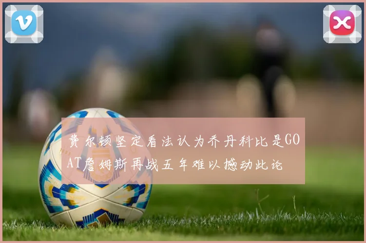 费尔顿坚定看法认为乔丹科比是GOAT詹姆斯再战五年难以撼动此论