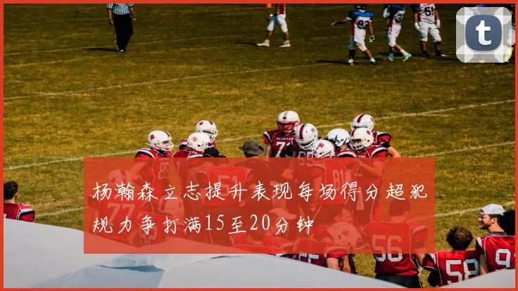 杨瀚森立志提升表现每场得分超犯规力争打满15至20分钟