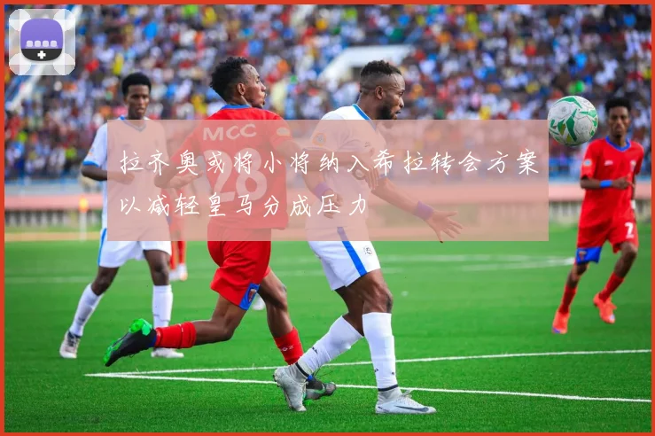 拉齐奥或将小将纳入希拉转会方案以减轻皇马分成压力