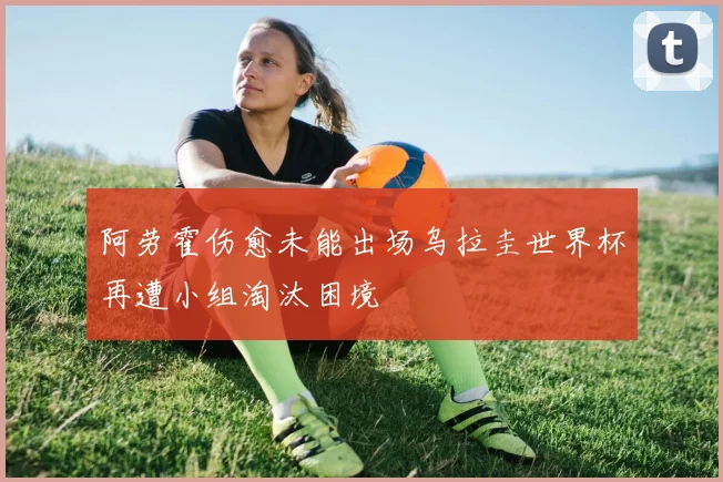 阿劳霍伤愈未能出场乌拉圭世界杯再遭小组淘汰困境