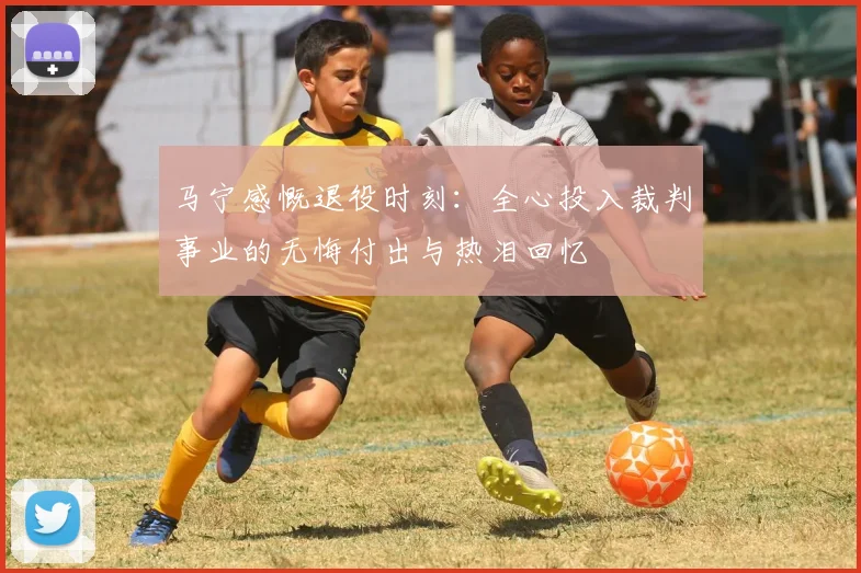 马宁感慨退役时刻：全心投入裁判事业的无悔付出与热泪回忆