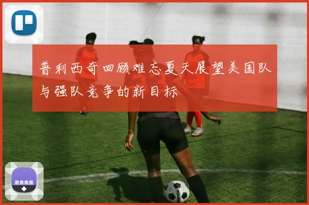 普利西奇回顾难忘夏天展望美国队与强队竞争的新目标