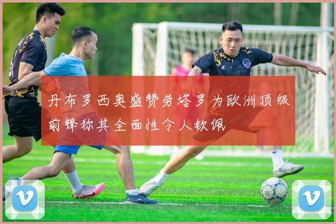 丹布罗西奥盛赞劳塔罗为欧洲顶级前锋称其全面性令人钦佩