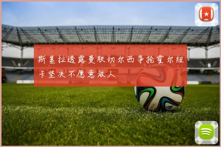 斯基拉透露曼联切尔西争抢霍尔纽卡坚决不愿意放人