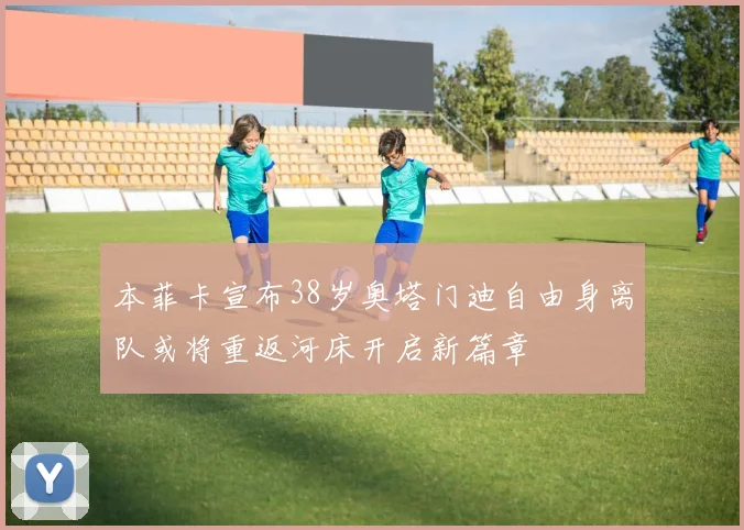 本菲卡宣布38岁奥塔门迪自由身离队或将重返河床开启新篇章