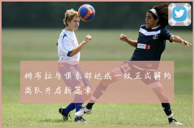 姆布拉与俱乐部达成一致正式解约离队开启新篇章