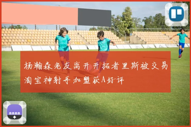 杨瀚森老友离开开拓者里斯被交易淘宝神射手加盟获A好评