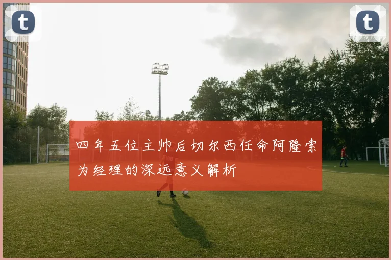 四年五位主帅后切尔西任命阿隆索为经理的深远意义解析